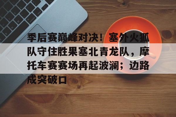 爱游戏体育-季后赛巅峰对决！塞外火狐队守住胜果塞北青龙队，摩托车赛赛场再起波澜；边路成突破口